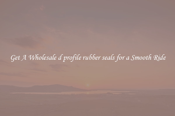 Get A Wholesale d profile rubber seals for a Smooth Ride